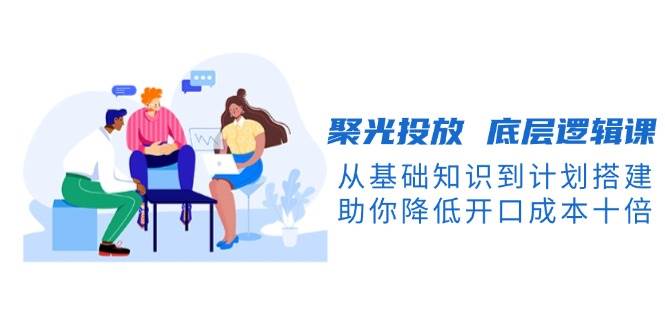 聚光投放底层逻辑课，从基础知识到计划搭建，助你降低开口成本十倍-网创星球