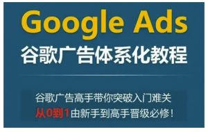 Google Ads谷歌广告体系化教程，谷歌广告高手带你突破入门难关，从0到1由新手到高手晋级必修-网创星球