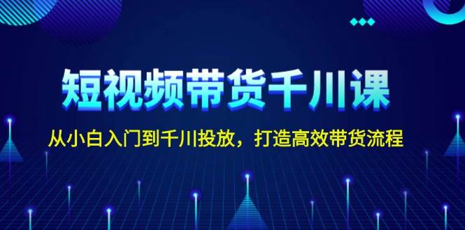 短视频带货千川课，从小白入门到千川投放，打造高效带货流程-网创星球