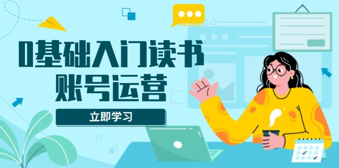 0基础入门读书账号运营，系统课程助你解决素材、流量、变现等难题-网创星球