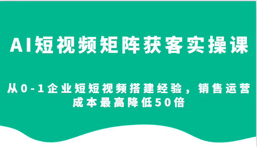 AI短视频矩阵获客实操课，从0-1企业短短视频搭建经验，销售运营成本最高降低50倍-网创星球