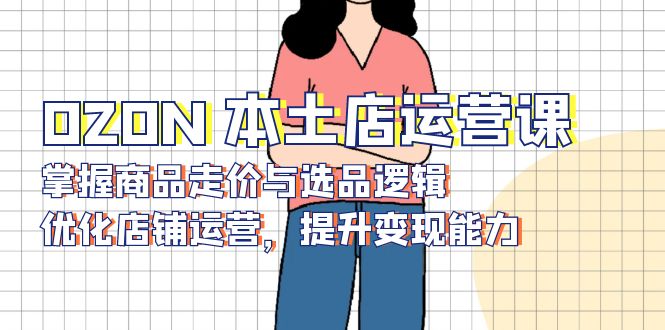 OZON 本土店运营课，掌握商品走价与选品逻辑，优化店铺运营，提升变现能力-网创星球