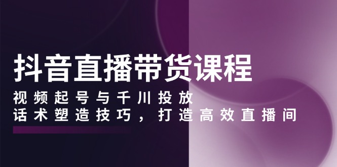 抖音直播带货课程，视频起号与千川投放，话术塑造技巧，打造高效直播间-网创星球