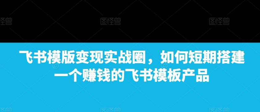 飞书模版变现实战圈，如何短期搭建一个赚钱的飞书模板产品-网创星球