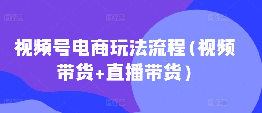 视频号电商玩法流程，视频带货+直播带货【更新2025年1月】-网创星球