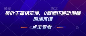 茶叶主播话术课,0基础也能听得懂的话术课-网创星球