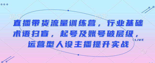 直播带货流量训练营，行业基础术语扫盲，起号及账号破层级，运营型人设主播提升实战-网创星球