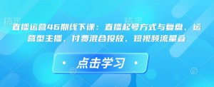 直播运营46期线下课：直播起号方式与复盘、运营型主播、付费混合投放、短视频流量叠-网创星球