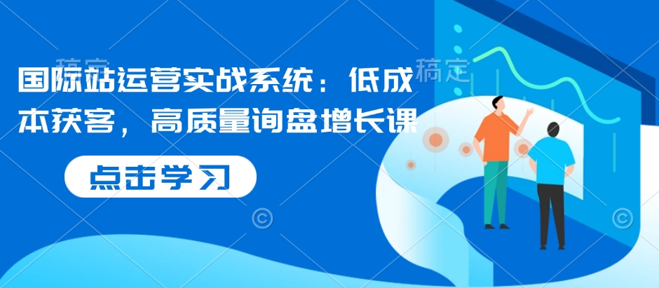 国际站运营实战系统：低成本获客，高质量询盘增长课-网创星球