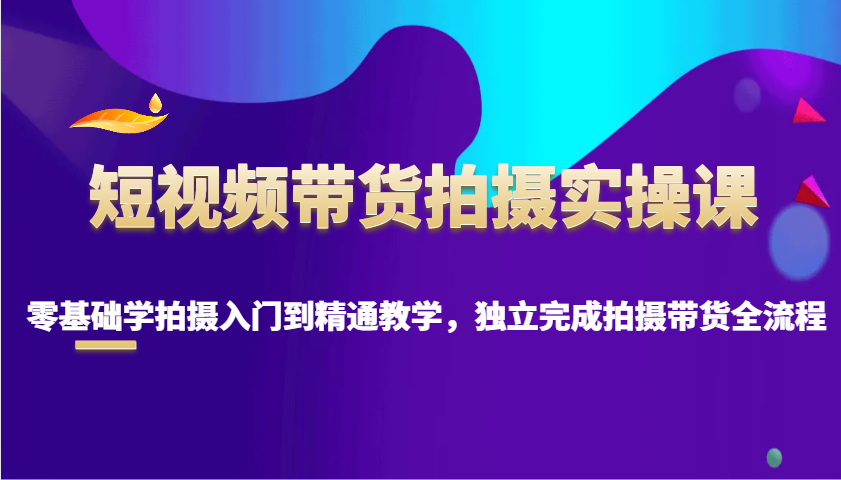 短视频带货拍摄实操课，零基础学拍摄入门到精通教学，独立完成拍摄带货全流程-网创星球