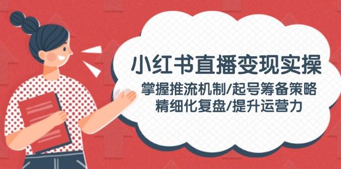 小红书直播变现实操：掌握推流机制/起号筹备策略/精细化复盘/提升运营力-网创星球
