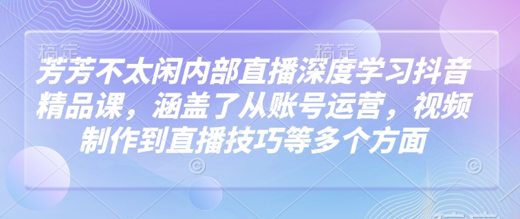 芳芳不太闲内部直播深度学习抖音精品课，涵盖了从账号运营，视频制作到直播技巧等多个方面-网创星球