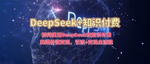 如何使用DeepSeek在知识付费赛道价值变现,引流+变现全流程-网创星球