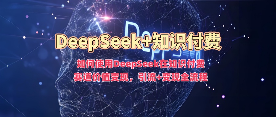如何使用DeepSeek在知识付费赛道价值变现，引流+变现全流程-网创星球