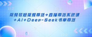 视频号短视频带货+直播带货系统课+AI+Deep-Seek书单带货-网创星球