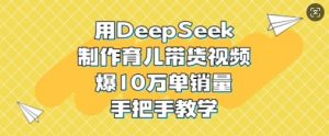 用DeepSeek制作育儿带货视频，爆10W单销量，手把手教学-网创星球