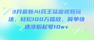 3月最新AI药王猛兽视频玩法，轻松100W播放，简单快速涨粉起号10w+-网创星球