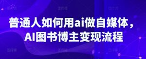 普通人如何用ai做自媒体,AI图书博主变现流程-网创星球