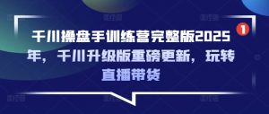 千川操盘手训练营完整版2025年，千川升级版重磅更新，玩转直播带货-网创星球
