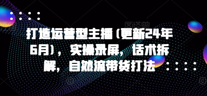 打造运营型主播(更新25年7月)，实操录屏，话术拆解，自然流带货打法-网创星球