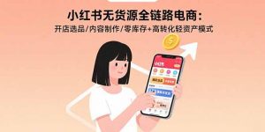 小红书无货源全链路电商:开店选品/内容制作/零库存+高转化轻资产模式-网创星球