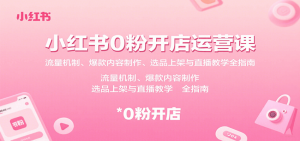 小红书0粉开店运营课:流量机制、爆款内容制作、选品上架与直播教学全指南-网创星球