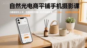 自然光电商平铺手机摄影课，0基础轻松上手，拍摄修图剪辑一站式实操教学，用手机也能拍出高级感-网创星球