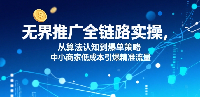 ​无界推广全链路实操，从算法认知到爆单策略，中小商家低成本引爆精准流量-网创星球