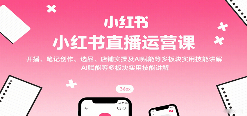小红书直播运营课：开播、笔记创作、选品、店铺实操及 AI 赋能等多板块实用技能讲解-网创星球