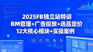 2025FB独立站特训，BM管理+广告投放+选品定价，12大核心模块+实操案例-网创星球