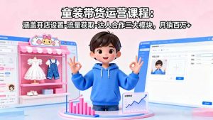 童装带货运营课程：涵盖开店设置-流量获取-达人合作三大模块，月销百万+-网创星球