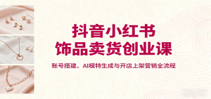 抖音小红书饰品卖货创业课,账号搭建、AI模特生成与开店上架营销全流程-网创星球