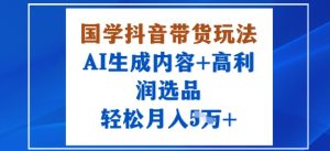 国学抖音带货玩法，AI生成内容+高利润选品，轻松月入1W+-网创星球