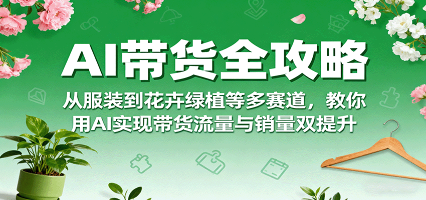 AI带货全攻略，从服装到花卉绿植等多赛道，教你用AI实现带货流量与销量双提升-网创星球