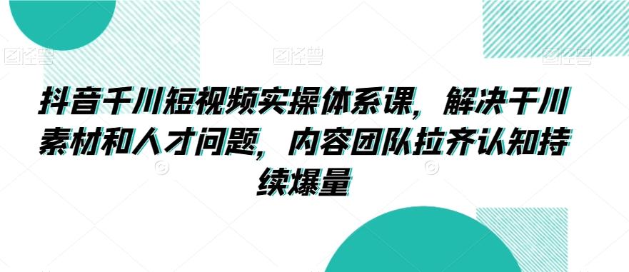 抖音千川短视频实操体系课，解决干川素材和人才问题，内容团队拉齐认知持续爆量-网创星球