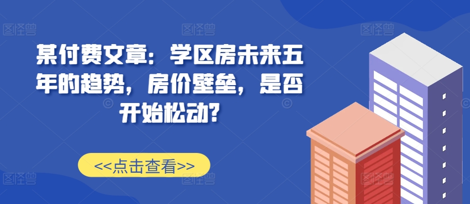 某付费文章：学区房未来五年的趋势，房价壁垒，是否开始松动?-网创星球