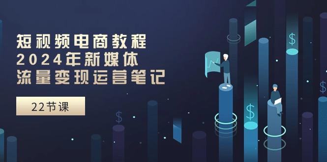 短视频电商教程：2024年新媒体流量变现运营笔记(25节课-网创星球