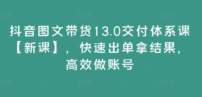 抖音图文带货13.0交付体系课【新课】，快速出单拿结果，高效做账号-网创星球