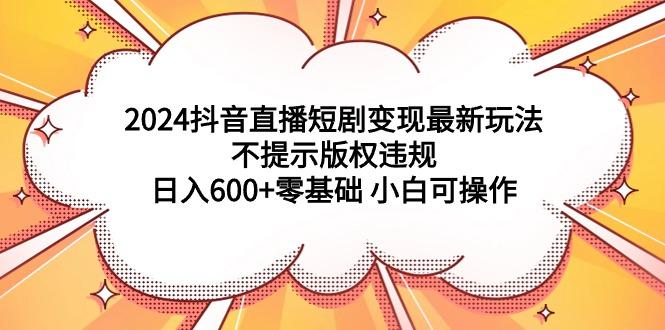 (9305期)2024抖音直播短剧变现最新玩法，不提示版权违规 日入600+零基础 小白可操作-网创星球