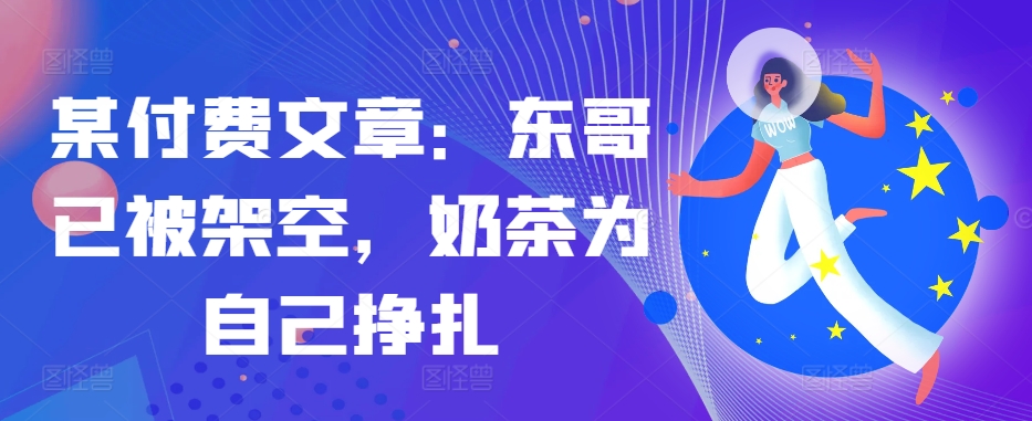 某付费文章：东哥已被架空，奶茶为自己挣扎!!-网创星球