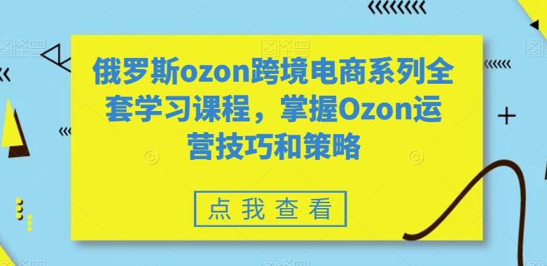 俄罗斯ozon跨境电商系列全套学习课程，掌握Ozon运营技巧和策略-网创星球