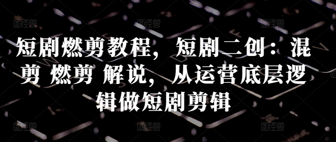 短剧燃剪教程，短剧二创：混剪 燃剪 解说，从运营底层逻辑做短剧剪辑-网创星球