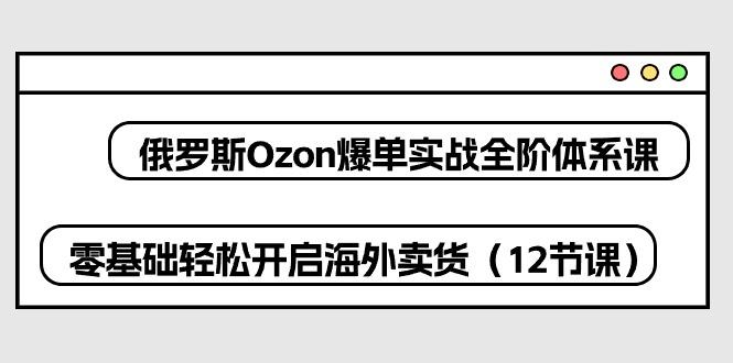 俄罗斯 Ozon-爆单实战全阶体系课，零基础轻松开启海外卖货(12节课-网创星球