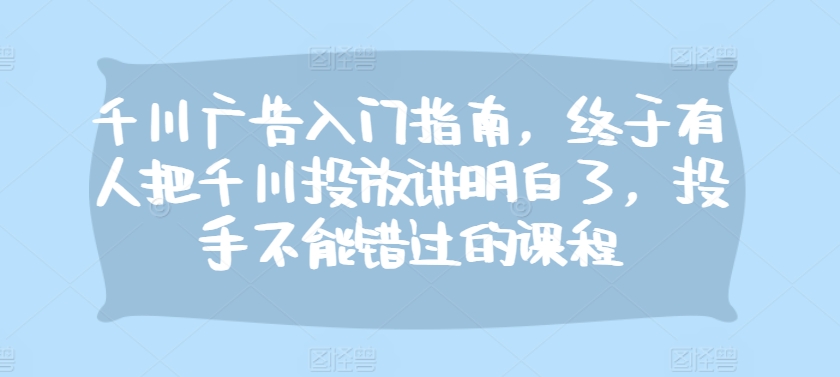 千川广告入门指南，终于有人把千川投放讲明白了，投手不能错过的课程-网创星球