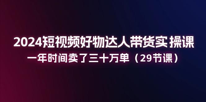 2024短视频好物达人带货实操课：一年时间卖了三十万单(29节课-网创星球