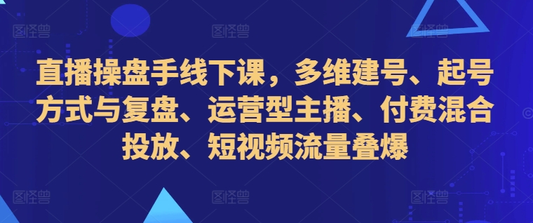直播操盘手线下课，多维建号、起号方式与复盘、运营型主播、付费混合投放、短视频流量叠爆-网创星球