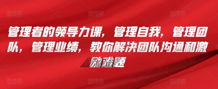 管理者的领导力课，​管理自我，管理团队，管理业绩，​教你解决团队沟通和激励难题-网创星球
