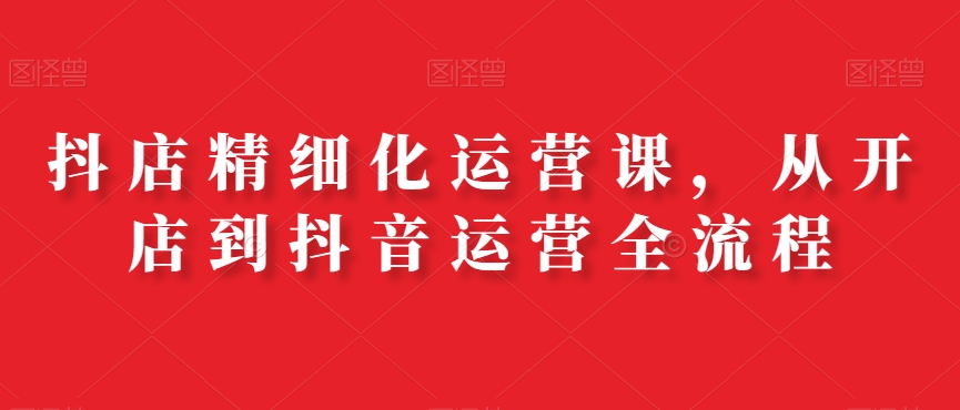 抖店精细化运营课，从开店到抖音运营全流程-网创星球