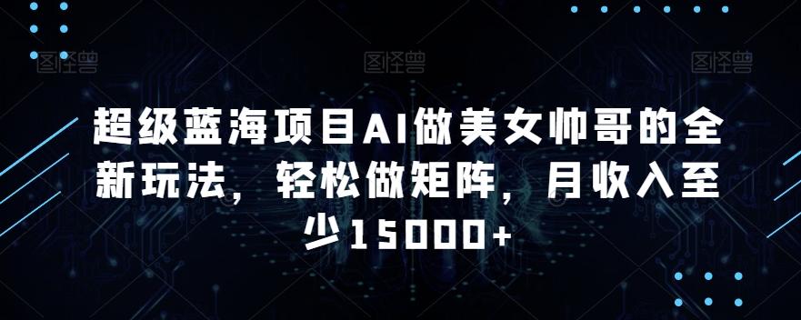 超级蓝海项目AI做美女帅哥的全新玩法，轻松做矩阵，月收入至少15000+【揭秘】-网创星球