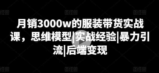 月销3000w的服装带货实战课，思维模型|实战经验|暴力引流|后端变现-网创星球
